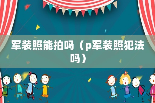 军装照能拍吗（p军装照犯法吗）