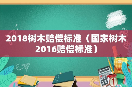 2018树木赔偿标准（国家树木2016赔偿标准）