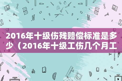 2016年十级伤残赔偿标准是多少(2016年十级工伤几个月工资吗) 2016年十级伤残赔偿标准是多少(2016年十级工伤几个月工资吗)
