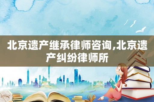 北京遗产继承律师咨询,北京遗产纠纷律师所
