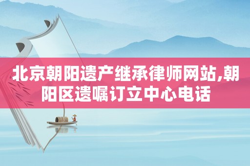 北京朝阳遗产继承律师网站,朝阳区遗嘱订立中心电话