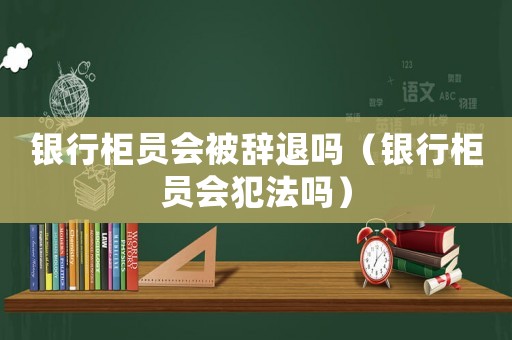 银行柜员会被辞退吗（银行柜员会犯法吗）