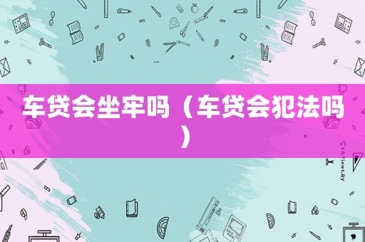 车贷会坐牢吗（车贷会犯法吗）