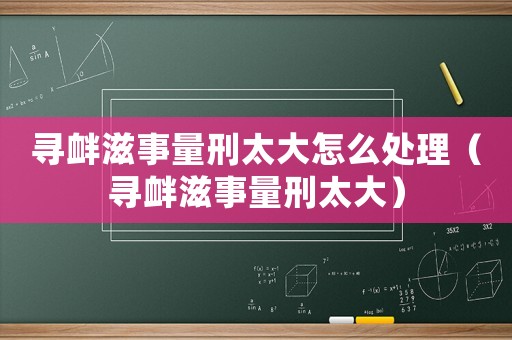 寻衅滋事量刑太大怎么处理(寻衅滋事量刑太大) 寻衅滋事量刑太大怎么处理(寻衅滋事量刑太大)