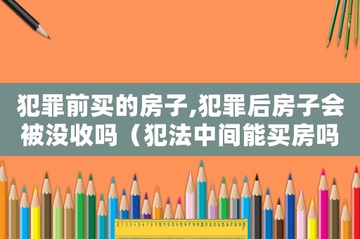 犯罪前买的房子,犯罪后房子会被没收吗(犯法中间能买房吗) 犯罪前买的房子,犯罪后房子会被没收吗(犯法中间能买房吗)