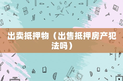 出卖抵押物(出售抵押房产犯法吗) 出卖抵押物(出售抵押房产犯法吗)