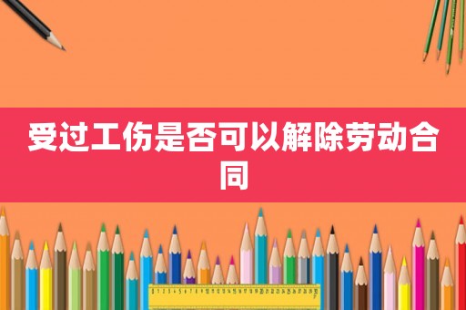 受过工伤是否可以解除劳动合同 受过工伤是否可以解除劳动合同
