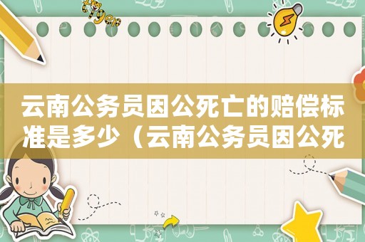 云南公务员因公死亡的赔偿标准是多少(云南公务员因公死亡的赔偿标准) 云南公务员因公死亡的赔偿标准是多少(云南公务员因公死亡的赔偿标准)