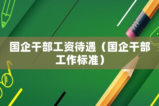 国企干部工资待遇(国企干部工作标准) 国企干部工资待遇(国企干部工作标准)