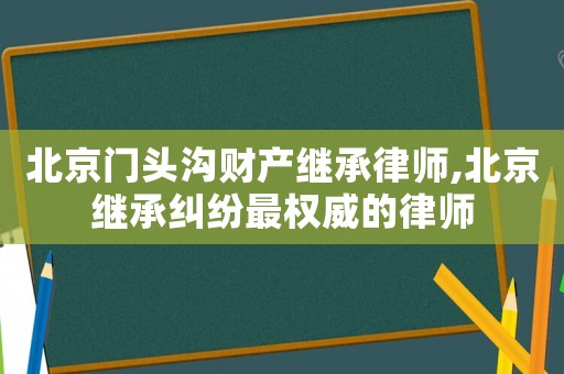 北京门头沟财产继承律师,北京继承纠纷最权威的律师 北京门头沟财产继承律师,北京继承纠纷最权威的律师