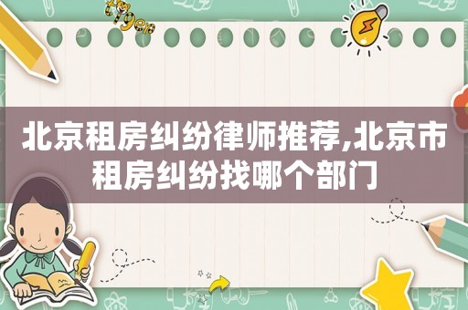 北京租房纠纷律师推荐,北京市租房纠纷找哪个部门 北京租房纠纷律师推荐,北京市租房纠纷找哪个部门