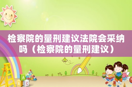 检察院的量刑建议法院会采纳吗(检察院的量刑建议) 检察院的量刑建议法院会采纳吗(检察院的量刑建议)