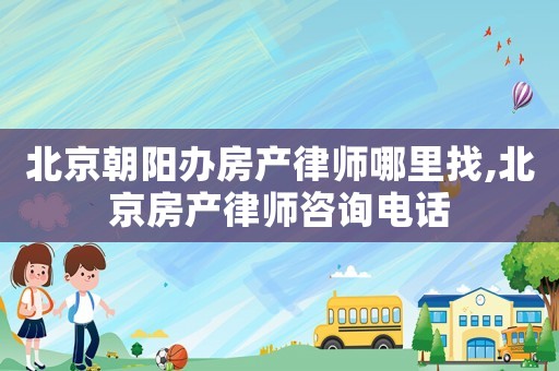 北京朝阳办房产律师哪里找,北京房产律师咨询电话