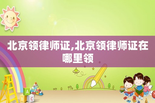 北京领律师证,北京领律师证在哪里领