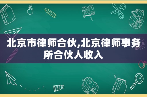 北京市律师合伙,北京律师事务所合伙人收入 北京市律师合伙,北京律师事务所合伙人收入
