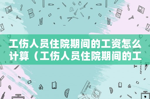 工伤人员住院期间的工资怎么计算(工伤人员住院期间的工资) 工伤人员住院期间的工资怎么计算(工伤人员住院期间的工资)