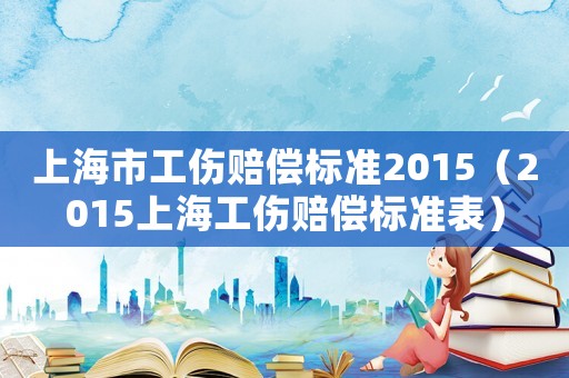 上海市工伤赔偿标准2015(2015上海工伤赔偿标准表) 上海市工伤赔偿标准2015(2015上海工伤赔偿标准表)
