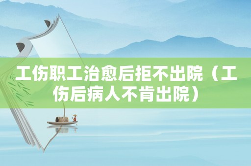 工伤职工治愈后拒不出院(工伤后病人不肯出院) 工伤职工治愈后拒不出院(工伤后病人不肯出院)