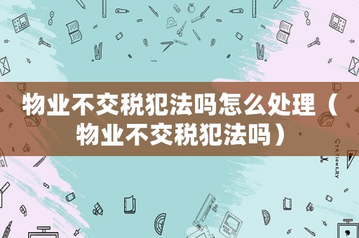 物业不交税犯法吗怎么处理(物业不交税犯法吗) 物业不交税犯法吗怎么处理(物业不交税犯法吗)