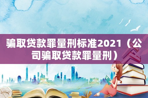 骗取贷款罪量刑标准2021（公司骗取贷款罪量刑）