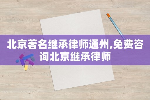 北京著名继承律师通州,免费咨询北京继承律师 北京著名继承律师通州,免费咨询北京继承律师