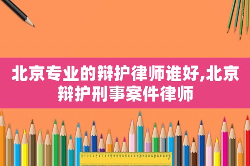 北京专业的辩护律师谁好,北京辩护刑事案件律师 北京专业的辩护律师谁好,北京辩护刑事案件律师