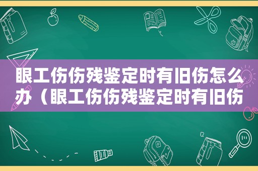 眼工伤伤残鉴定时有旧伤怎么办（眼工伤伤残鉴定时有旧伤）