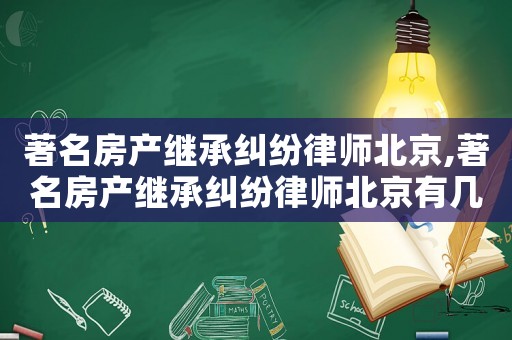 著名房产继承纠纷律师北京,著名房产继承纠纷律师北京有几家