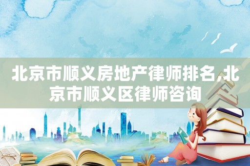 北京市顺义房地产律师排名,北京市顺义区律师咨询