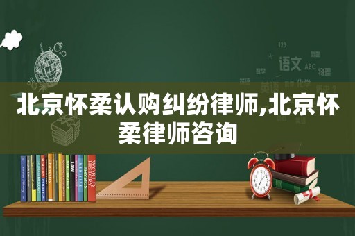 北京怀柔认购纠纷律师,北京怀柔律师咨询