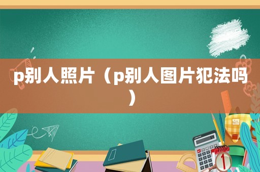 p别人照片(p别人图片犯法吗) p别人照片(p别人图片犯法吗)