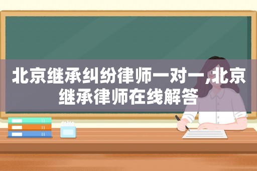 北京继承纠纷律师一对一,北京继承律师在线解答 北京继承纠纷律师一对一,北京继承律师在线解答