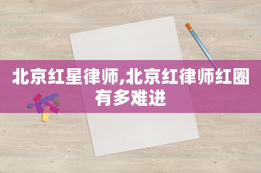 北京红星律师,北京红律师红圈有多难进 北京红星律师,北京红律师红圈有多难进