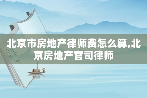 北京市房地产律师费怎么算,北京房地产官司律师 北京市房地产律师费怎么算,北京房地产官司律师
