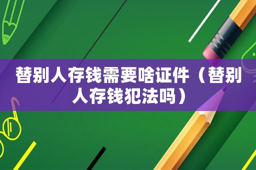 替别人存钱需要啥证件（替别人存钱犯法吗）