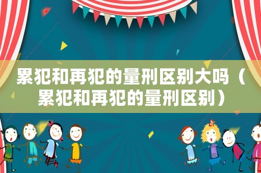 累犯和再犯的量刑区别大吗（累犯和再犯的量刑区别）