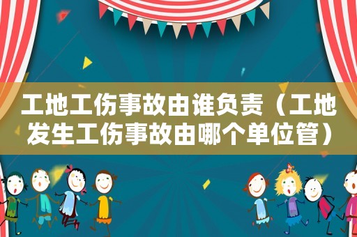 工地工伤事故由谁负责（工地发生工伤事故由哪个单位管）