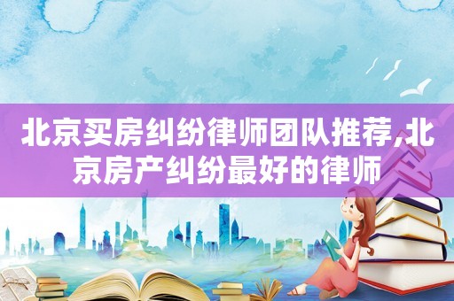 北京买房纠纷律师团队推荐,北京房产纠纷最好的律师 北京买房纠纷律师团队推荐,北京房产纠纷最好的律师