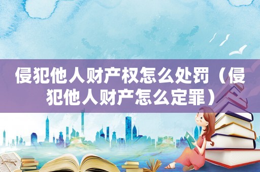 侵犯他人财产权怎么处罚(侵犯他人财产怎么定罪) 侵犯他人财产权怎么处罚(侵犯他人财产怎么定罪)