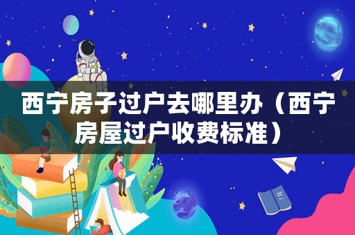 西宁房子过户去哪里办（西宁房屋过户收费标准）