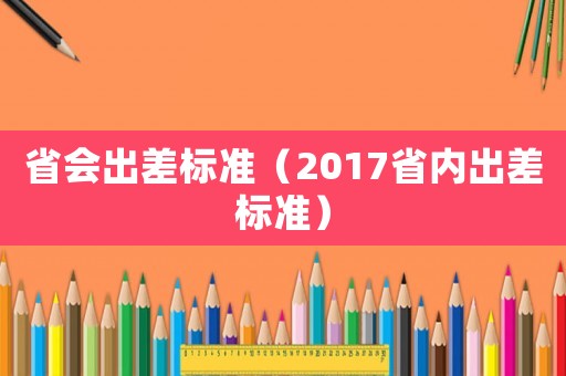 省会出差标准（2017省内出差标准）