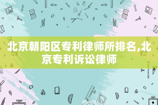 北京朝阳区专利律师所排名,北京专利诉讼律师 北京朝阳区专利律师所排名,北京专利诉讼律师