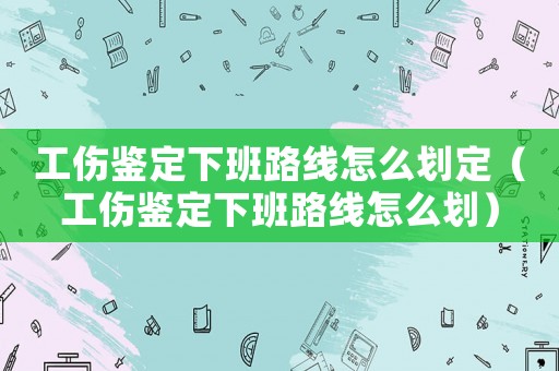 工伤鉴定下班路线怎么划定(工伤鉴定下班路线怎么划) 工伤鉴定下班路线怎么划定(工伤鉴定下班路线怎么划)