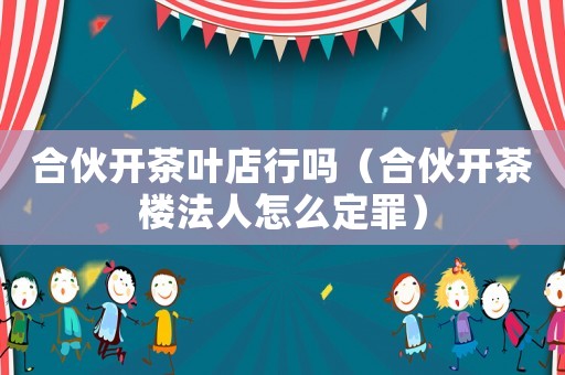 合伙开茶叶店行吗（合伙开茶楼法人怎么定罪）