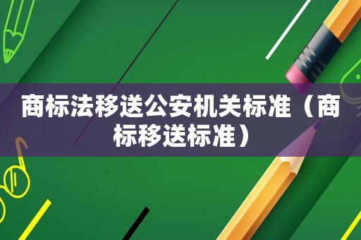商标法移送公安机关标准(商标移送标准) 商标法移送公安机关标准(商标移送标准)
