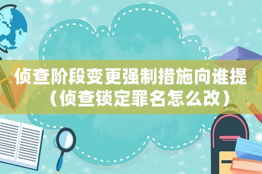 侦查阶段变更强制措施向谁提(侦查锁定罪名怎么改) 侦查阶段变更强制措施向谁提(侦查锁定罪名怎么改)