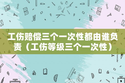 工伤赔偿三个一次性都由谁负责(工伤等级三个一次性) 工伤赔偿三个一次性都由谁负责(工伤等级三个一次性)