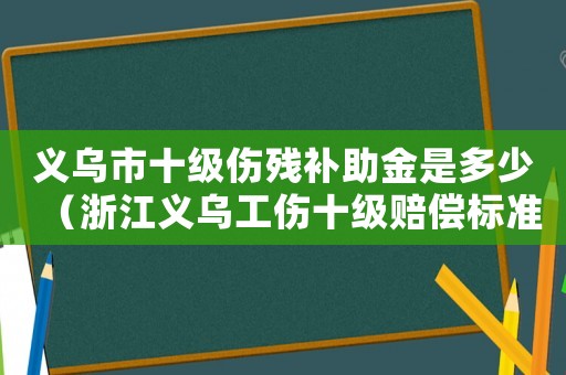义乌市十级伤残补助金是多少(浙江义乌工伤十级赔偿标准) 义乌市十级伤残补助金是多少(浙江义乌工伤十级赔偿标准)