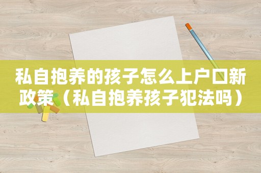 私自抱养的孩子怎么上户口新政策(私自抱养孩子犯法吗) 私自抱养的孩子怎么上户口新政策(私自抱养孩子犯法吗)