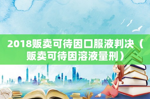 2018贩卖可待因口服液判决（贩卖可待因溶液量刑）